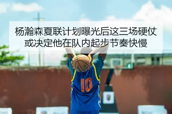 杨瀚森夏联计划曝光后这三场硬仗或决定他在队内起步节奏快慢