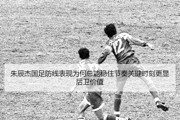 朱辰杰国足防线表现为何总能稳住节奏关键时刻更显后卫价值